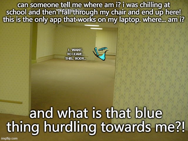 OH SH*T AAAAAAAAAAAAHHH | can someone tell me where am i? i was chilling at school and then i fall through my chair and end up here! this is the only app that works on my laptop. where... am i? I.. WANT.. TO LEAVE... THIS.. BODY... and what is that blue thing hurdling towards me?! | image tagged in the backrooms,wtf,oh shit aaaaaaaaaaahh,wtf is that | made w/ Imgflip meme maker