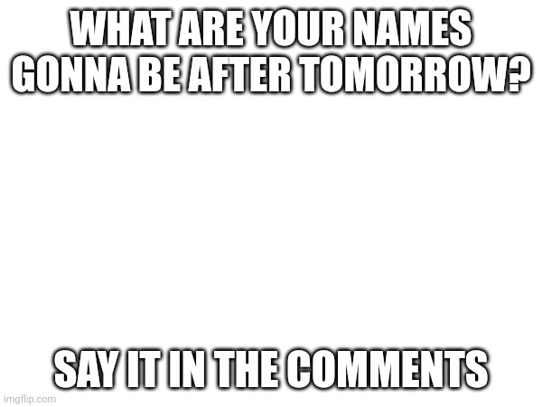 WHAT ARE YOUR NAMES GONNA BE AFTER TOMORROW? SAY IT IN THE COMMENTS | made w/ Imgflip meme maker