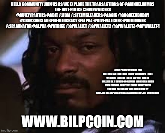 Mad snoop dogg | HELLO COMMUNITY JOIN US AS WE EXPLORE THE TRANSACTIONS OF @MANUELRAMOS
THE HIVE POLICE @HIVEWATCERS @GUILTYPARTIES @ABIT @ADM @STEEMCLEANERS @LOGIC @GOGREENBUDDY @CRIMSONCLAD @MERITOCRACY @ALPHA @HIVEWATCHER @SOLOMINER @SPAMINATOR @ALPHA @PATRICE @GPWALLET @GPWALLET2 @GPWALLET3 @GPWALLET4; AT BILPCOIN WE FIGHT FOR FREEDOM WE FIGHT FOR THOSE WHO CAN'T FIGHT WE FIGHT FOR THE TRUTH WE WILL NOT BE BULLIED BY A BUNCH OF CLOWNS WHO SCAM THEIR OWN FRIENDS AND PEOPLE WHO TRUST THEM THE HIVE POLICE ARE WREAKING HIVE BY ABUSING THEIR POWER WHILE FARMING THE SHIT OUT OF HIVE; WWW.BILPCOIN.COM | image tagged in mad snoop dogg | made w/ Imgflip meme maker