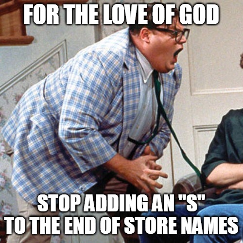 Chris Farley For the love of god | FOR THE LOVE OF GOD; STOP ADDING AN "S" TO THE END OF STORE NAMES | image tagged in chris farley for the love of god,meme,memes | made w/ Imgflip meme maker