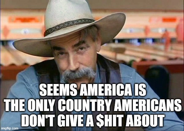 a sad reality | SEEMS AMERICA IS THE ONLY COUNTRY AMERICANS DON'T GIVE A $HIT ABOUT | image tagged in sam elliott special kind of stupid | made w/ Imgflip meme maker