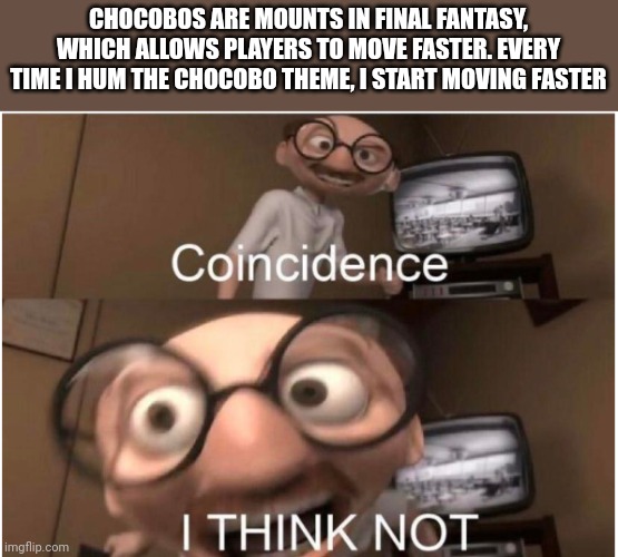 I dunno why the Chocobo theme of all things triggers it | CHOCOBOS ARE MOUNTS IN FINAL FANTASY, WHICH ALLOWS PLAYERS TO MOVE FASTER. EVERY TIME I HUM THE CHOCOBO THEME, I START MOVING FASTER | image tagged in coincidence i think not | made w/ Imgflip meme maker