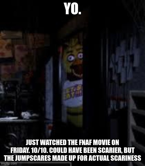 My favorite movie. | YO. JUST WATCHED THE FNAF MOVIE ON FRIDAY. 10/10. COULD HAVE BEEN SCARIER, BUT THE JUMPSCARES MADE UP FOR ACTUAL SCARINESS | image tagged in chica looking in window fnaf,fnaf | made w/ Imgflip meme maker