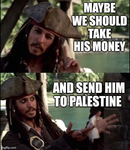 JACK SPARROW I LIKE THIS | MAYBE WE SHOULD TAKE HIS MONEY AND SEND HIM TO PALESTINE | image tagged in jack sparrow i like this | made w/ Imgflip meme maker