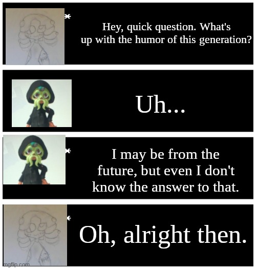 Reapi gets asked a question (ft. a new oc) | Hey, quick question. What's up with the humor of this generation? Uh... I may be from the future, but even I don't know the answer to that. Oh, alright then. | image tagged in 4 undertale textboxes | made w/ Imgflip meme maker