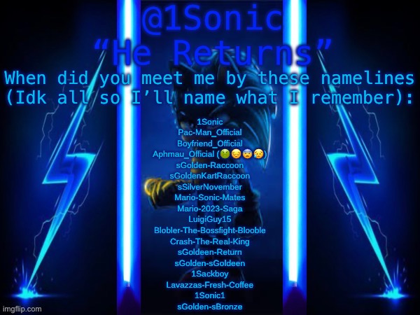 1Sonic’s Announcement Template | When did you meet me by these namelines (Idk all so I’ll name what I remember):; 1Sonic
Pac-Man_Official
Boyfriend_Official
Aphmau_Official (🤢😔😨😥)
sGolden-Raccoon
sGoldenKartRaccoon
sSilverNovember
Mario-Sonic-Mates
Mario-2023-Saga
LuigiGuy15
Blobler-The-Bossfight-Blooble
Crash-The-Real-King
sGoldeen-Return
sGolden-sGoldeen
1Sackboy
Lavazzas-Fresh-Coffee
1Sonic1
sGolden-sBronze | image tagged in 1sonic s announcement template | made w/ Imgflip meme maker