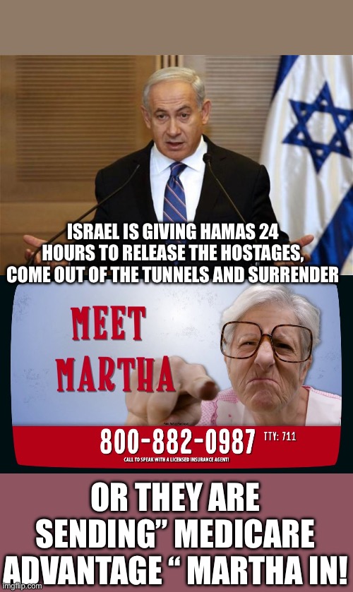 The “ cars for kids” crowd is on standby | ISRAEL IS GIVING HAMAS 24 HOURS TO RELEASE THE HOSTAGES, COME OUT OF THE TUNNELS AND SURRENDER; OR THEY ARE SENDING” MEDICARE ADVANTAGE “ MARTHA IN! | image tagged in benjamin netanyahu,isreal,hamas | made w/ Imgflip meme maker