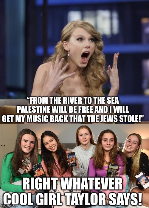 “FROM THE RIVER TO THE SEA PALESTINE WILL BE FREE AND I WILL GET MY MUSIC BACK THAT THE JEWS STOLE!” RIGHT WHATEVER COOL GIRL TAYLOR SAYS! | image tagged in taylor swift | made w/ Imgflip meme maker