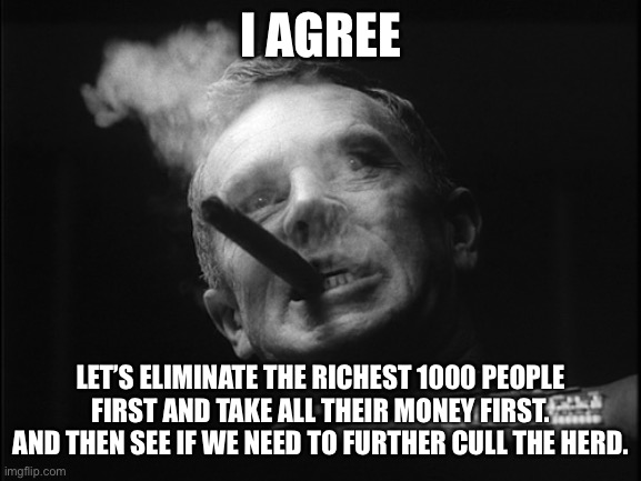 General Ripper (Dr. Strangelove) | I AGREE LET’S ELIMINATE THE RICHEST 1000 PEOPLE FIRST AND TAKE ALL THEIR MONEY FIRST. AND THEN SEE IF WE NEED TO FURTHER CULL THE HERD. | image tagged in general ripper dr strangelove | made w/ Imgflip meme maker