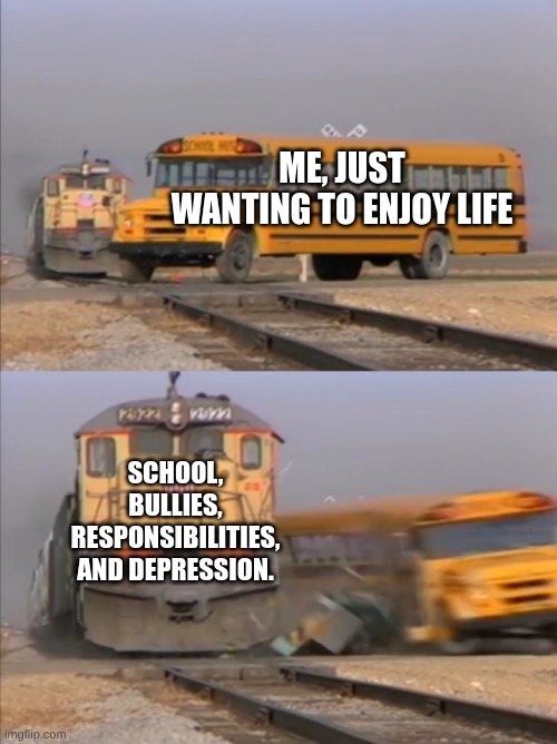 please. | ME, JUST WANTING TO ENJOY LIFE; SCHOOL, BULLIES, RESPONSIBILITIES, AND DEPRESSION. | image tagged in train crashes bus | made w/ Imgflip meme maker