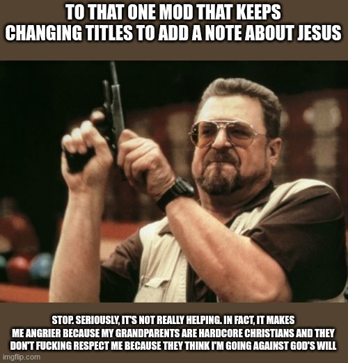 kindly fucking stop. people have their opinions and mine is that i respect some but am atheist | TO THAT ONE MOD THAT KEEPS CHANGING TITLES TO ADD A NOTE ABOUT JESUS; STOP. SERIOUSLY, IT'S NOT REALLY HELPING. IN FACT, IT MAKES ME ANGRIER BECAUSE MY GRANDPARENTS ARE HARDCORE CHRISTIANS AND THEY DON'T FUCKING RESPECT ME BECAUSE THEY THINK I'M GOING AGAINST GOD'S WILL | image tagged in memes,am i the only one around here | made w/ Imgflip meme maker