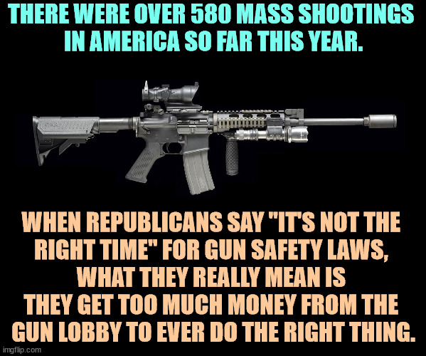 Americans want gun safety laws. Republicans refuse to give it to them. | THERE WERE OVER 580 MASS SHOOTINGS 
IN AMERICA SO FAR THIS YEAR. WHEN REPUBLICANS SAY "IT'S NOT THE 

RIGHT TIME" FOR GUN SAFETY LAWS, 
WHAT THEY REALLY MEAN IS 
THEY GET TOO MUCH MONEY FROM THE 
GUN LOBBY TO EVER DO THE RIGHT THING. | image tagged in ar15,mass shootings,gun safety,republican,cowards | made w/ Imgflip meme maker