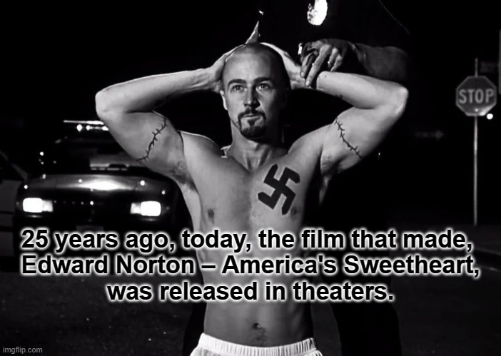 AHX | 25 years ago, today, the film that made, 


Edward Norton – America's Sweetheart, was released in theaters. | image tagged in american,history,x,film,anniversary,white supremacists | made w/ Imgflip meme maker