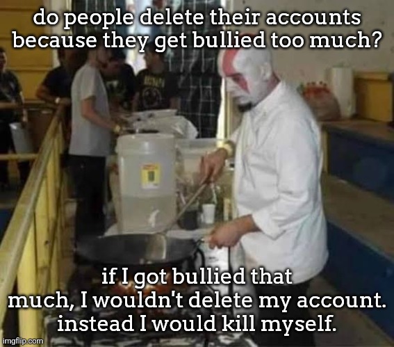 Kratos cooking | do people delete their accounts because they get bullied too much? if I got bullied that much, I wouldn't delete my account. instead I would kill myself. | image tagged in kratos cooking | made w/ Imgflip meme maker