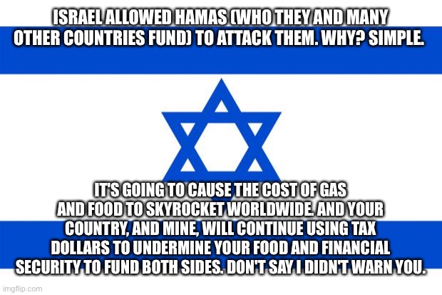 Wake up. | ISRAEL ALLOWED HAMAS (WHO THEY AND MANY OTHER COUNTRIES FUND) TO ATTACK THEM. WHY? SIMPLE. IT'S GOING TO CAUSE THE COST OF GAS AND FOOD TO SKYROCKET WORLDWIDE. AND YOUR COUNTRY, AND MINE, WILL CONTINUE USING TAX DOLLARS TO UNDERMINE YOUR FOOD AND FINANCIAL SECURITY TO FUND BOTH SIDES. DON'T SAY I DIDN'T WARN YOU. | image tagged in meme israel | made w/ Imgflip meme maker