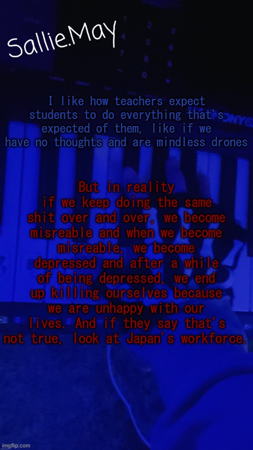 The student's mental health deteriorates faster than an adult | I like how teachers expect students to do everything that's expected of them, like if we have no thoughts and are mindless drones; But in reality if we keep doing the same shit over and over, we become misreable and when we become misreable, we become depressed and after a while of being depressed, we end up killing ourselves because we are unhappy with our lives. And if they say that's not true, look at Japan's workforce. | image tagged in sallie's temp by hannibal | made w/ Imgflip meme maker