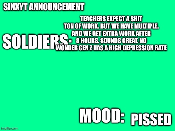 Sinxyt announcement | TEACHERS EXPECT A SHIT TON OF WORK. BUT WE HAVE MULTIPLE. AND WE GET EXTRA WORK AFTER 8 HOURS. SOUNDS GREAT. NO WONDER GEN Z HAS A HIGH DEPRESSION RATE; PISSED | image tagged in sinxyt announcement | made w/ Imgflip meme maker