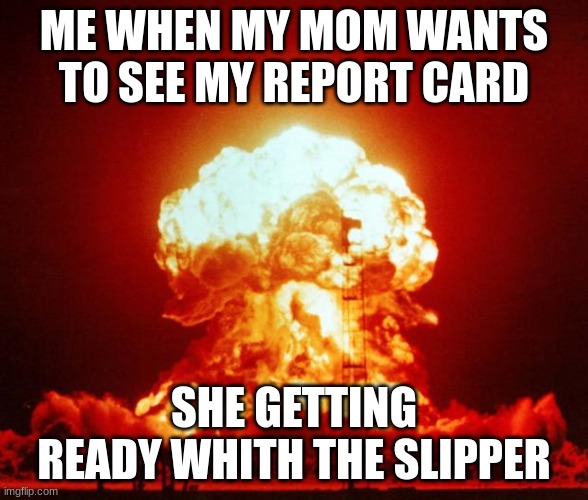 Report Card | ME WHEN MY MOM WANTS TO SEE MY REPORT CARD; SHE GETTING READY WHITH THE SLIPPER | image tagged in nuke | made w/ Imgflip meme maker