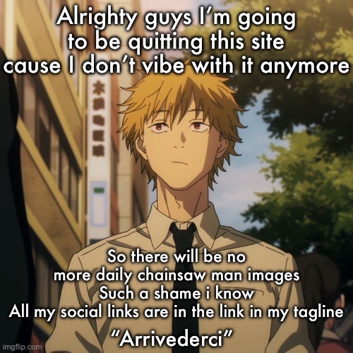 Denji | Alrighty guys I’m going to be quitting this site cause I don’t vibe with it anymore; So there will be no more daily chainsaw man images
Such a shame i know
All my social links are in the link in my tagline; “Arrivederci” | image tagged in denji | made w/ Imgflip meme maker