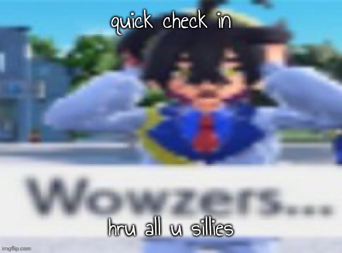 wowzers | quick check in; hru all u sillies | image tagged in wowzers | made w/ Imgflip meme maker