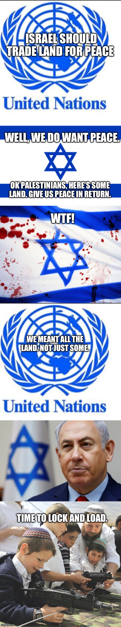 Land for peace | ISRAEL SHOULD TRADE LAND FOR PEACE; WELL, WE DO WANT PEACE. OK PALESTINIANS, HERE’S SOME LAND. GIVE US PEACE IN RETURN. WTF! WE MEANT ALL THE LAND. NOT JUST SOME. TIME TO LOCK AND LOAD. | image tagged in united nations,israel flag,israel,jewish kids and guns | made w/ Imgflip meme maker