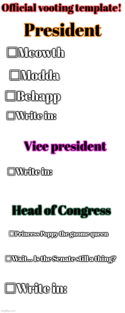 Official vooting template! President; □Meowth; □Modda; □Behapp; □Write in:; Vice president; □Write in:; Head of Congress; □Princess Poppy the gnome queen; □Wait... Is the Senate still a thing? □Write in: | image tagged in blank white template,memes,blank transparent square | made w/ Imgflip meme maker