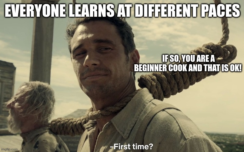 first time | EVERYONE LEARNS AT DIFFERENT PACES IF SO, YOU ARE A BEGINNER COOK AND THAT IS OK! | image tagged in first time | made w/ Imgflip meme maker