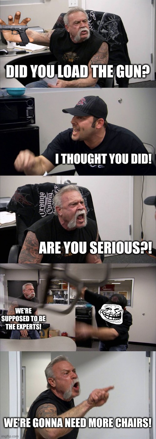 gun | DID YOU LOAD THE GUN? I THOUGHT YOU DID! ARE YOU SERIOUS?! WE'RE SUPPOSED TO BE THE EXPERTS! WE'RE GONNA NEED MORE CHAIRS! | image tagged in memes,american chopper argument | made w/ Imgflip meme maker