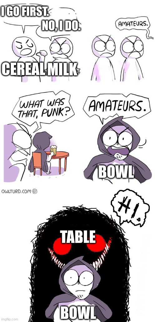 Amateurs 3.0 | CEREAL MILK BOWL TABLE I GO FIRST. NO, I DO. BOWL | image tagged in amateurs 3 0 | made w/ Imgflip meme maker