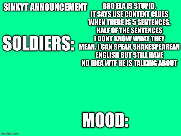 its like ela teacher find meaning in insignificant shit. | BRO ELA IS STUPID. IT SAYS USE CONTEXT CLUES WHEN THERE IS 5 SENTENCES. HALF OF THE SENTENCES I DONT KNOW WHAT THEY MEAN. I CAN SPEAK SHAKESPEAREAN ENGLISH BUT STILL HAVE NO IDEA WTF HE IS TALKING ABOUT | image tagged in sinxyt announcement | made w/ Imgflip meme maker
