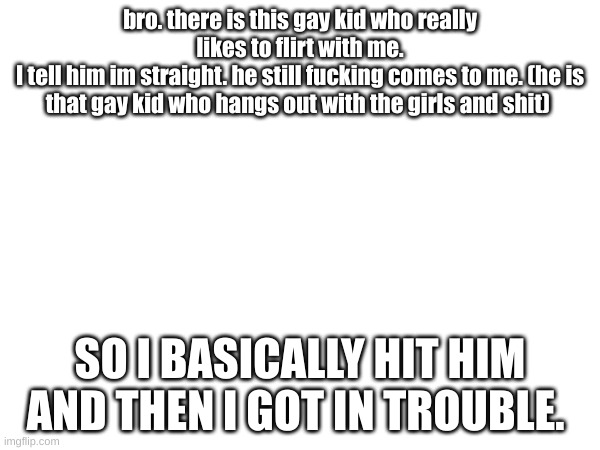 bro. there is this gay kid who really likes to flirt with me.
I tell him im straight. he still fucking comes to me. (he is that gay kid who hangs out with the girls and shit); SO I BASICALLY HIT HIM AND THEN I GOT IN TROUBLE. | made w/ Imgflip meme maker