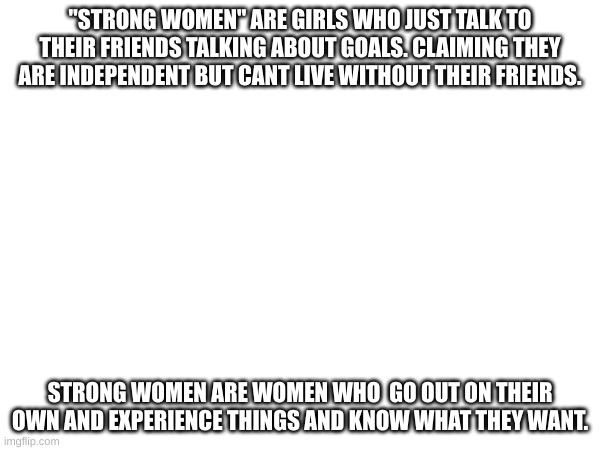 "STRONG WOMEN" ARE GIRLS WHO JUST TALK TO THEIR FRIENDS TALKING ABOUT GOALS. CLAIMING THEY ARE INDEPENDENT BUT CANT LIVE WITHOUT THEIR FRIENDS. STRONG WOMEN ARE WOMEN WHO  GO OUT ON THEIR OWN AND EXPERIENCE THINGS AND KNOW WHAT THEY WANT. | made w/ Imgflip meme maker