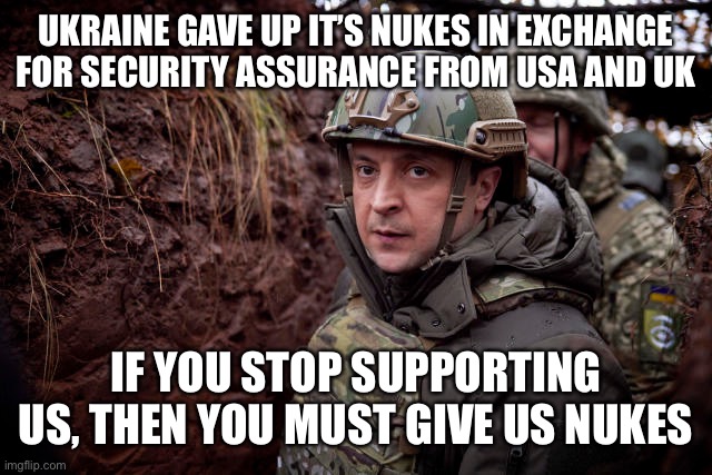 Budapest Memorandum. 5 Dec 1994. https://en.m.wikipedia.org/wiki/Budapest_Memorandum | UKRAINE GAVE UP IT’S NUKES IN EXCHANGE FOR SECURITY ASSURANCE FROM USA AND UK; IF YOU STOP SUPPORTING US, THEN YOU MUST GIVE US NUKES | image tagged in budapest memorandum,nukes,ukraine,security assurance | made w/ Imgflip meme maker