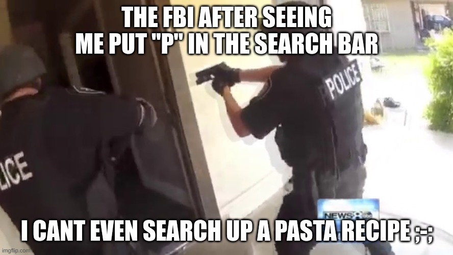 WAAAAAAAAAAAAAAAAAAAAAAAAAAAAAAAAAAAAAAAAAAAAAAAAAAAAAAAAAAAAAAAAAAAAAAAAH | THE FBI AFTER SEEING ME PUT "P" IN THE SEARCH BAR; I CANT EVEN SEARCH UP A PASTA RECIPE ;-; | image tagged in fbi open up | made w/ Imgflip meme maker
