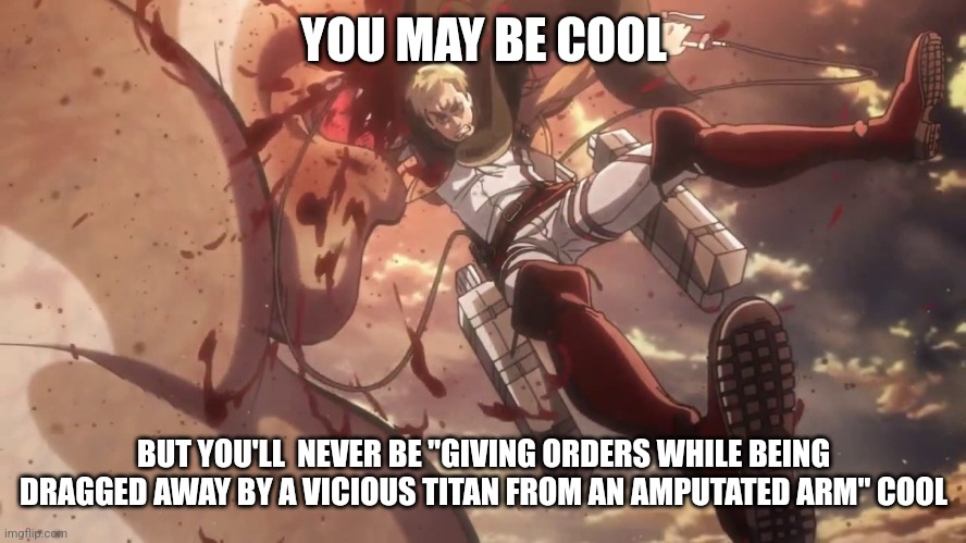 Erwin Smith meme remade | YOU MAY BE COOL; BUT YOU'LL  NEVER BE "GIVING ORDERS WHILE BEING DRAGGED AWAY BY A VICIOUS TITAN FROM AN AMPUTATED ARM" COOL | image tagged in attack on titan | made w/ Imgflip meme maker
