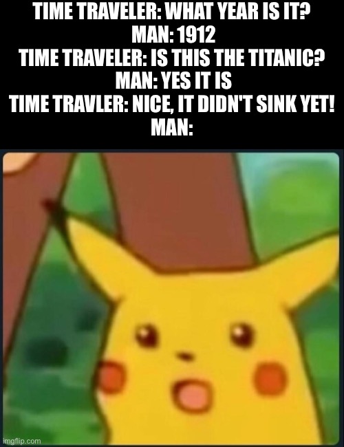 Ruh Roh raggy | TIME TRAVELER: WHAT YEAR IS IT? 
MAN: 1912
TIME TRAVELER: IS THIS THE TITANIC? 
MAN: YES IT IS
TIME TRAVLER: NICE, IT DIDN'T SINK YET! 
MAN: | image tagged in surprised pikachu | made w/ Imgflip meme maker