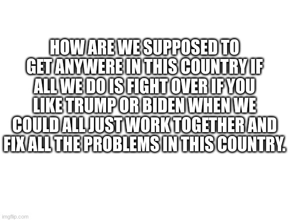 Real | HOW ARE WE SUPPOSED TO GET ANYWERE IN THIS COUNTRY IF ALL WE DO IS FIGHT OVER IF YOU LIKE TRUMP OR BIDEN WHEN WE COULD ALL JUST WORK TOGETHER AND FIX ALL THE PROBLEMS IN THIS COUNTRY. | made w/ Imgflip meme maker