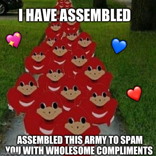 Alright my wholesome crusade has concluded, back to the usual activities | I HAVE ASSEMBLED; 💖; 💙; ❤️; ASSEMBLED THIS ARMY TO SPAM YOU WITH WHOLESOME COMPLIMENTS | image tagged in ugandan knuckles army,wholesome | made w/ Imgflip meme maker