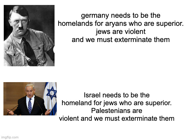 Benjamin Netanyahu is the Jewish equivalent to Adolf Hitler. Both are very ethnocentric and delusional. | germany needs to be the homelands for aryans who are superior.
jews are violent and we must exterminate them; Israel needs to be the homeland for jews who are superior.
Palestenians are violent and we must exterminate them | made w/ Imgflip meme maker