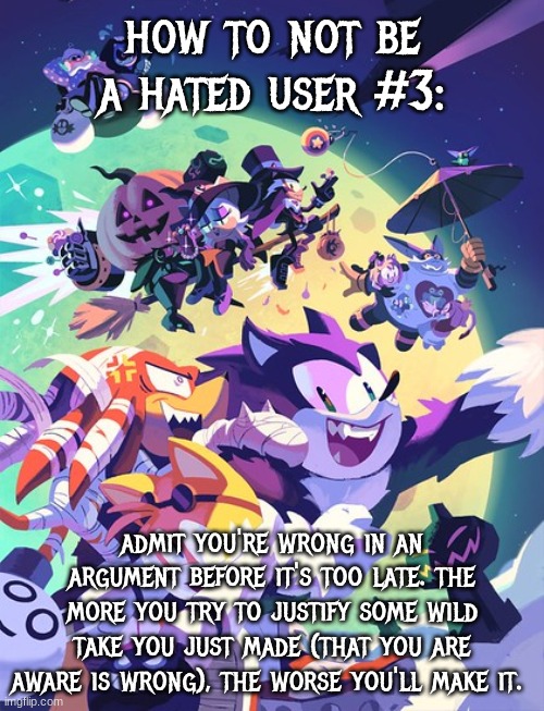 sonic halloween 2 | how to not be a hated user #3:; admit you're wrong in an argument before it's too late. the more you try to justify some wild take you just made (that you are aware is wrong), the worse you'll make it. | image tagged in sonic halloween 2,hated user tips | made w/ Imgflip meme maker