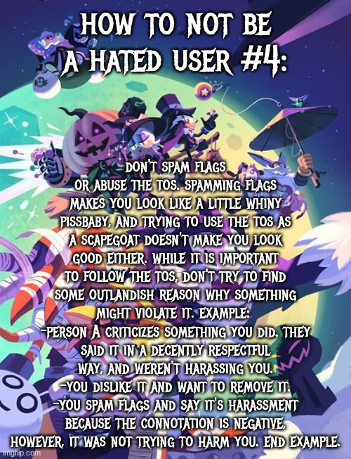sonic halloween 2 | how to not be a hated user #4:; don't spam flags or abuse the tos. spamming flags makes you look like a little whiny pissbaby, and trying to use the tos as a scapegoat doesn't make you look good either. while it is important to follow the tos, don't try to find some outlandish reason why something might violate it. example: 
-person A criticizes something you did. they said it in a decently respectful way, and weren't harassing you.
-you dislike it and want to remove it.
-you spam flags and say it's harassment because the connotation is negative, however, it was not trying to harm you. end example. | image tagged in sonic halloween 2,hated user tips | made w/ Imgflip meme maker