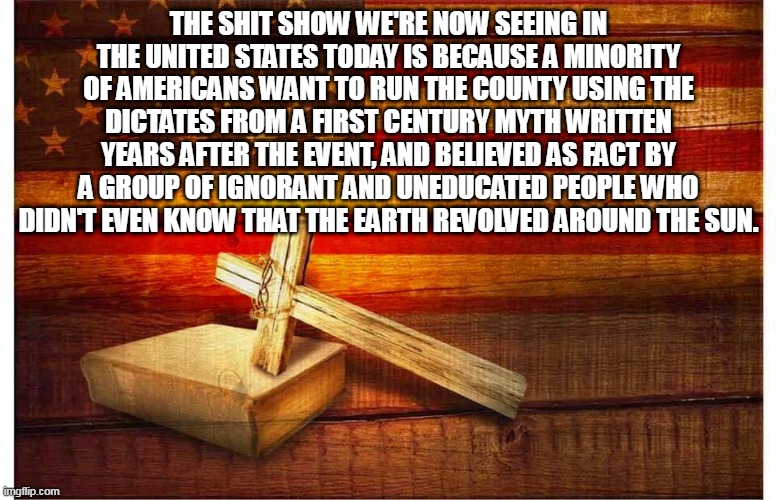 Flag and cross | THE SHIT SHOW WE'RE NOW SEEING IN THE UNITED STATES TODAY IS BECAUSE A MINORITY OF AMERICANS WANT TO RUN THE COUNTY USING THE DICTATES FROM A FIRST CENTURY MYTH WRITTEN YEARS AFTER THE EVENT, AND BELIEVED AS FACT BY A GROUP OF IGNORANT AND UNEDUCATED PEOPLE WHO DIDN'T EVEN KNOW THAT THE EARTH REVOLVED AROUND THE SUN. | image tagged in flag and cross | made w/ Imgflip meme maker