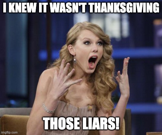 Taylor Swift Googleheimen shock | I KNEW IT WASN'T THANKSGIVING; THOSE LIARS! | image tagged in taylor swift,america's first holiday,googleheimen day | made w/ Imgflip meme maker