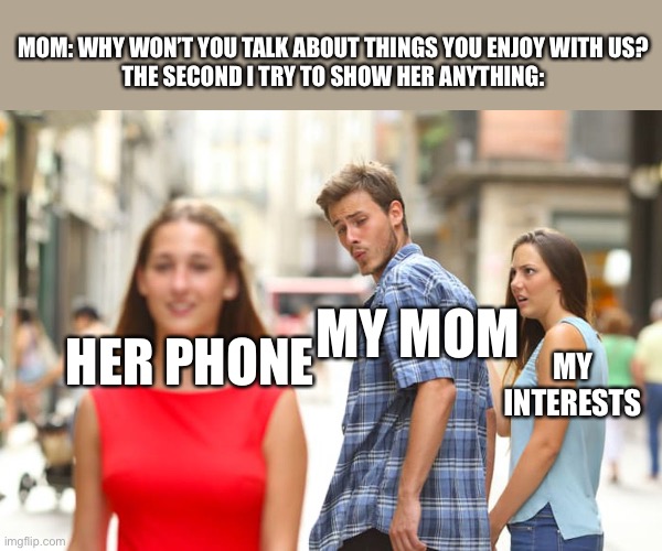 My mom ignores things i like | MOM: WHY WON’T YOU TALK ABOUT THINGS YOU ENJOY WITH US?
THE SECOND I TRY TO SHOW HER ANYTHING:; MY MOM; HER PHONE; MY INTERESTS | image tagged in memes,distracted boyfriend | made w/ Imgflip meme maker