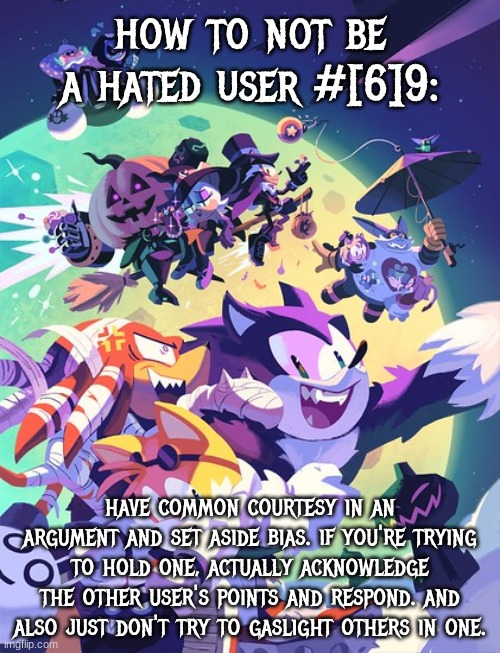 just dont be andrew, again | how to not be a hated user #[6]9:; have common courtesy in an argument and set aside bias. if you're trying to hold one, actually acknowledge the other user's points and respond. and also just don't try to gaslight others in one. | image tagged in sonic halloween 2,hated user tips | made w/ Imgflip meme maker