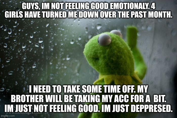Im not feeling it | GUYS, IM NOT FEELING GOOD EMOTIONALY. 4 GIRLS HAVE TURNED ME DOWN OVER THE PAST MONTH. I NEED TO TAKE SOME TIME OFF. MY BROTHER WILL BE TAKING MY ACC FOR A  BIT. IM JUST NOT FEELING GOOD. IM JUST DEPPRESED. | image tagged in kermit window | made w/ Imgflip meme maker