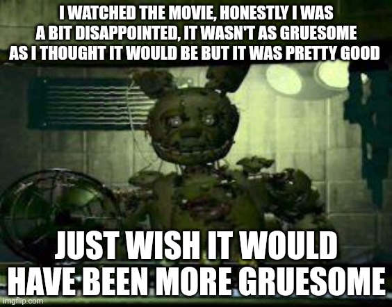 It wwas good | I WATCHED THE MOVIE, HONESTLY I WAS A BIT DISAPPOINTED, IT WASN'T AS GRUESOME AS I THOUGHT IT WOULD BE BUT IT WAS PRETTY GOOD; JUST WISH IT WOULD HAVE BEEN MORE GRUESOME | image tagged in fnaf springtrap in window | made w/ Imgflip meme maker