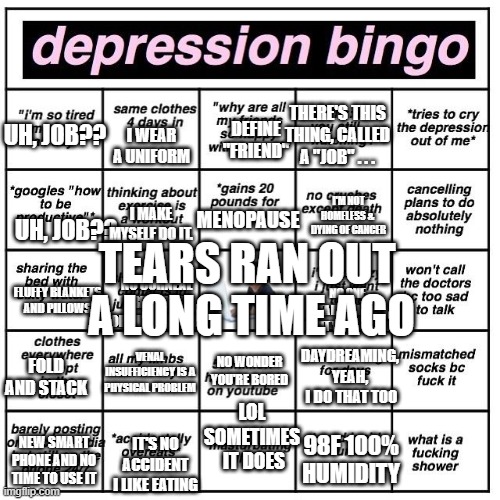 Depression Bingo 50+ edition | THERE'S THIS THING, CALLED
A "JOB" . . . I WEAR A UNIFORM; DEFINE "FRIEND"; UH, JOB?? MENOPAUSE; I'M NOT HOMELESS & 
DYING OF CANCER; UH, JOB?? I MAKE MYSELF DO IT. TEARS RAN OUT 
A LONG TIME AGO; NO CORNEAL 
ABRASIONS
 FOR ME THANK YOU; NO ONE REALLY CARES 
ABOUT YOUR MOODS; FLUFFY BLANKETS AND PILLOWS; DAYDREAMING, YEAH,
 I DO THAT TOO; VENAL INSUFFICIENCY IS A PHYSICAL PROBLEM; NO WONDER YOU'RE BORED; FOLD AND STACK; LOL SOMETIMES
 IT DOES; NEW SMART PHONE AND NO TIME TO USE IT; 98F 100% HUMIDITY; IT'S NO ACCIDENT I LIKE EATING | image tagged in depression bingo | made w/ Imgflip meme maker