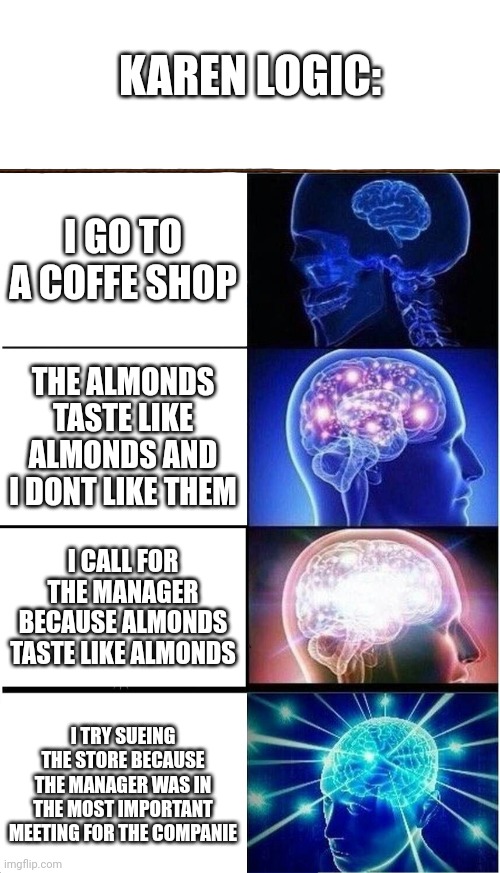karen logic so LOGICAL AND NORMAL | KAREN LOGIC:; I GO TO A COFFE SHOP; THE ALMONDS TASTE LIKE ALMONDS AND I DONT LIKE THEM; I CALL FOR THE MANAGER BECAUSE ALMONDS TASTE LIKE ALMONDS; I TRY SUEING THE STORE BECAUSE THE MANAGER WAS IN THE MOST IMPORTANT MEETING FOR THE COMPANIE | image tagged in blank white template,memes,expanding brain | made w/ Imgflip meme maker