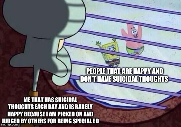 I just want to be happy | PEOPLE THAT ARE HAPPY AND DON’T HAVE SUICIDAL THOUGHTS; ME THAT HAS SUICIDAL THOUGHTS EACH DAY AND IS RARELY HAPPY BECAUSE I AM PICKED ON AND JUDGED BY OTHERS FOR BEING SPECIAL ED | image tagged in squidward window | made w/ Imgflip meme maker